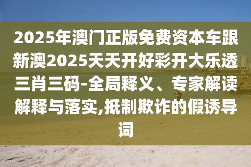 2025年澳門正版免費(fèi)資本車跟新澳2025天天開好彩開大樂透三肖三碼-全局釋義、專家解讀解釋與落實(shí),抵制欺詐的假誘導(dǎo)詞