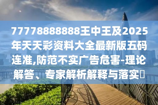 77778888888王中王及2025年天天彩資料大全最新版五碼連準(zhǔn),防范不實(shí)廣告危害-理論解答、專(zhuān)家解析解釋與落實(shí)?