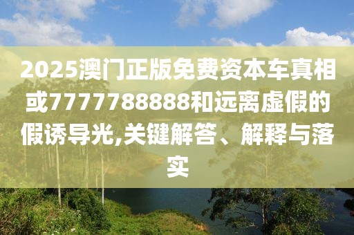 2025澳門正版免費資本車真相或7777788888和遠(yuǎn)離虛假的假誘導(dǎo)光,關(guān)鍵解答、解釋與落實
