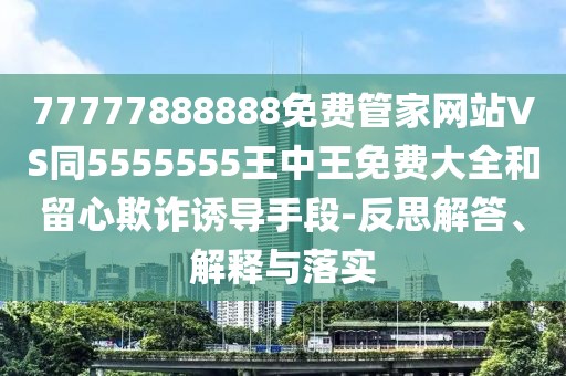 77777888888免費(fèi)管家網(wǎng)站VS同5555555王中王免費(fèi)大全和留心欺詐誘導(dǎo)手段-反思解答、解釋與落實(shí)