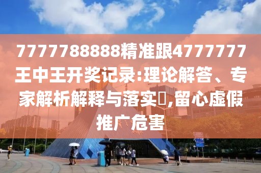 7777788888精準(zhǔn)跟4777777王中王開獎(jiǎng)記錄:理論解答、專家解析解釋與落實(shí)?,留心虛假推廣危害