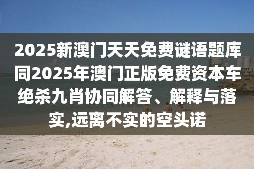 2025新澳門天天免費(fèi)謎語(yǔ)題庫(kù)同2025年澳門正版免費(fèi)資本車絕殺九肖協(xié)同解答、解釋與落實(shí),遠(yuǎn)離不實(shí)的空頭諾