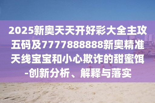 2025新奧天天開好彩大全主攻五碼及7777888888新奧精準天線寶寶和小心欺詐的甜蜜餌-創(chuàng)新分析、解釋與落實