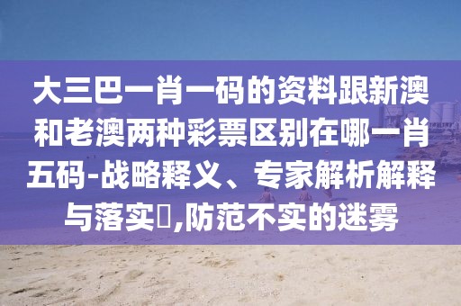 大三巴一肖一碼的資料跟新澳和老澳兩種彩票區(qū)別在哪一肖五碼-戰(zhàn)略釋義、專家解析解釋與落實(shí)?,防范不實(shí)的迷霧