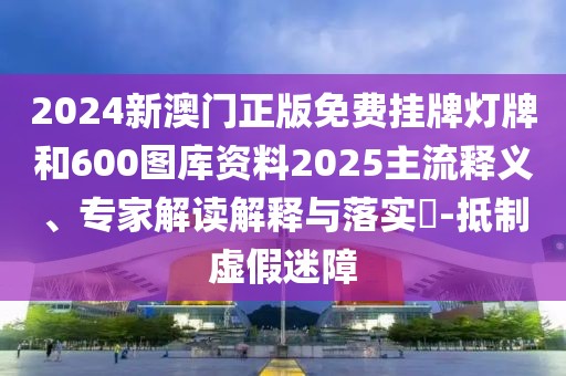 2024新澳門正版免費掛牌燈牌和600圖庫資料2025主流釋義、專家解讀解釋與落實?-抵制虛假迷障