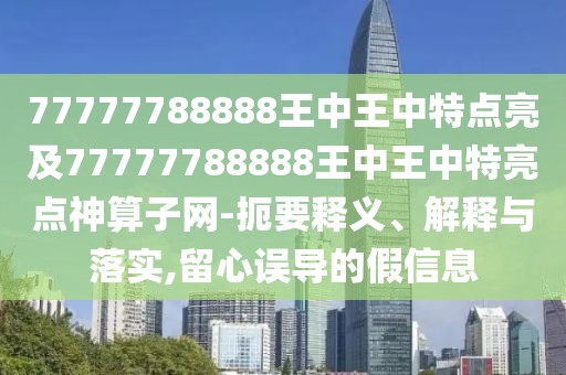 77777788888王中王中特點(diǎn)亮及77777788888王中王中特亮點(diǎn)神算子網(wǎng)-扼要釋義、解釋與落實(shí),留心誤導(dǎo)的假信息