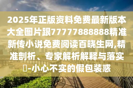 2025年正版資料免費最新版本大全圖片跟77777888888精準新傳小說免費閱讀百曉生網(wǎng),精準剖析、專家解析解釋與落實?-小心不實的假包裝惑