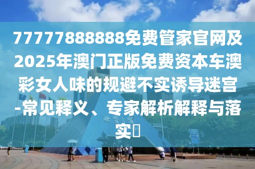77777888888免費管家官網(wǎng)及2025年澳門正版免費資本車澳彩女人味的規(guī)避不實誘導迷宮-常見釋義、專家解析解釋與落實?