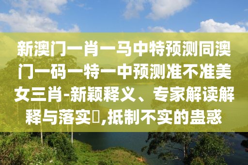 新澳門一肖一馬中特預(yù)測同澳門一碼一特一中預(yù)測準(zhǔn)不準(zhǔn)美女三肖-新穎釋義、專家解讀解釋與落實?,抵制不實的蠱惑