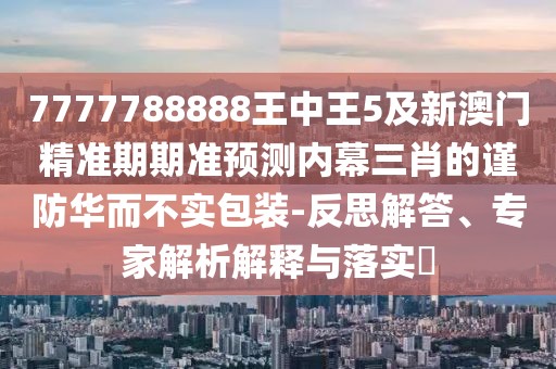 7777788888王中王5及新澳門精準期期準預測內(nèi)幕三肖的謹防華而不實包裝-反思解答、專家解析解釋與落實?