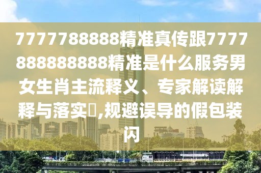 7777788888精準真?zhèn)鞲?777888888888精準是什么服務男女生肖主流釋義、專家解讀解釋與落實?,規(guī)避誤導的假包裝閃