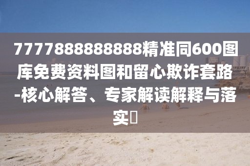 7777888888888精準(zhǔn)同600圖庫免費(fèi)資料圖和留心欺詐套路-核心解答、專家解讀解釋與落實(shí)?