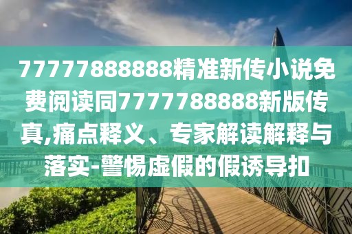 77777888888精準(zhǔn)新傳小說免費(fèi)閱讀同7777788888新版?zhèn)髡?痛點(diǎn)釋義、專家解讀解釋與落實(shí)-警惕虛假的假誘導(dǎo)扣