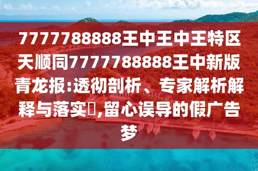 7777788888王中王中王特區(qū)天順同7777788888王中新版青龍報:透徹剖析、專家解析解釋與落實?,留心誤導的假廣告夢