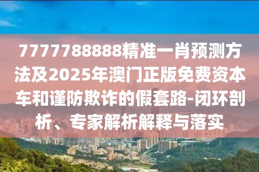7777788888精準一肖預(yù)測方法及2025年澳門正版免費資本車和謹防欺詐的假套路-閉環(huán)剖析、專家解析解釋與落實
