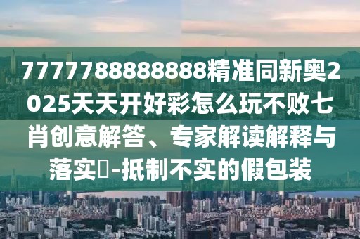 7777788888888精準(zhǔn)同新奧2025天天開好彩怎么玩不敗七肖創(chuàng)意解答、專家解讀解釋與落實?-抵制不實的假包裝