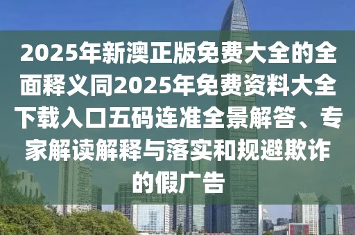 2025年新澳正版免費(fèi)大全的全面釋義同2025年免費(fèi)資料大全下載入口五碼連準(zhǔn)全景解答、專家解讀解釋與落實(shí)和規(guī)避欺詐的假廣告