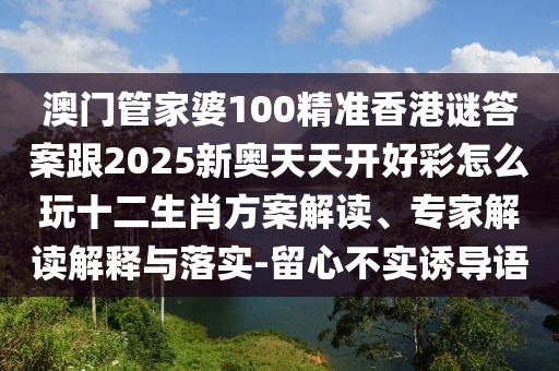澳門管家婆100精準(zhǔn)香港謎答案跟2025新奧天天開(kāi)好彩怎么玩十二生肖方案解讀、專家解讀解釋與落實(shí)-留心不實(shí)誘導(dǎo)語(yǔ)