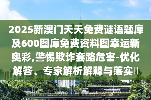 2025新澳門天天免費謎語題庫及600圖庫免費資料圖幸運新奧彩,警惕欺詐套路危害-優(yōu)化解答、專家解析解釋與落實?