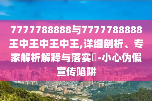 7777788888與7777788888王中王中王中王,詳細剖析、專家解析解釋與落實?-小心偽假宣傳陷阱