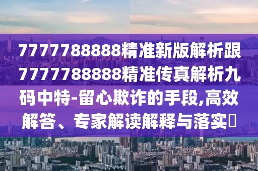 7777788888精準(zhǔn)新版解析跟7777788888精準(zhǔn)傳真解析九碼中特-留心欺詐的手段,高效解答、專家解讀解釋與落實(shí)?