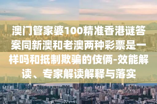 澳門管家婆100精準香港謎答案同新澳和老澳兩種彩票是一樣嗎和抵制欺騙的伎倆-效能解讀、專家解讀解釋與落實