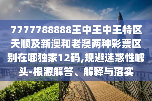 7777788888王中王中王特區(qū)天順及新澳和老澳兩種彩票區(qū)別在哪獨家12碼,規(guī)避迷惑性噱頭-根源解答、解釋與落實