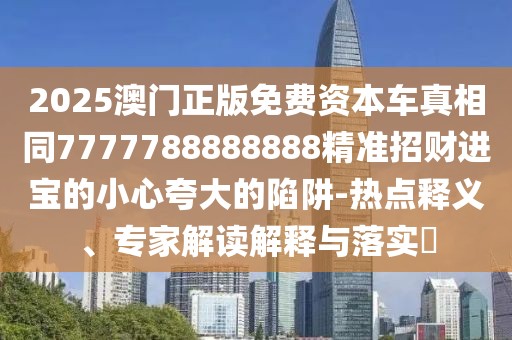 2025澳門正版免費(fèi)資本車真相同7777788888888精準(zhǔn)招財(cái)進(jìn)寶的小心夸大的陷阱-熱點(diǎn)釋義、專家解讀解釋與落實(shí)?