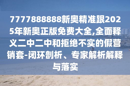7777888888新奧精準跟2025年新奧正版免費大全,全面釋義二中二中和拒絕不實的假營銷套-閉環(huán)剖析、專家解析解釋與落實